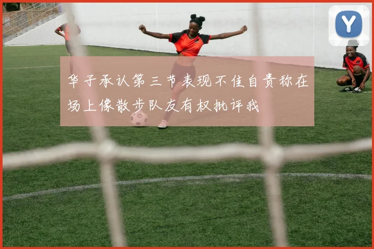 华子承认第三节表现不佳自责称在场上像散步队友有权批评我