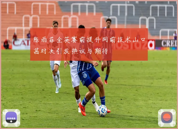 陈雨菲全英赛前提升网前技术山口茜对决引发热议与期待