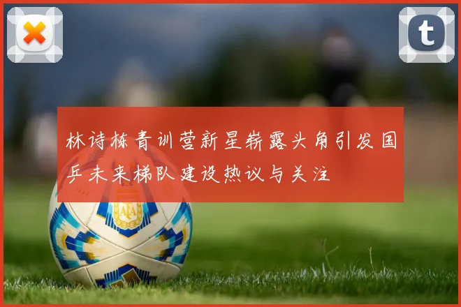 林诗栋青训营新星崭露头角引发国乒未来梯队建设热议与关注