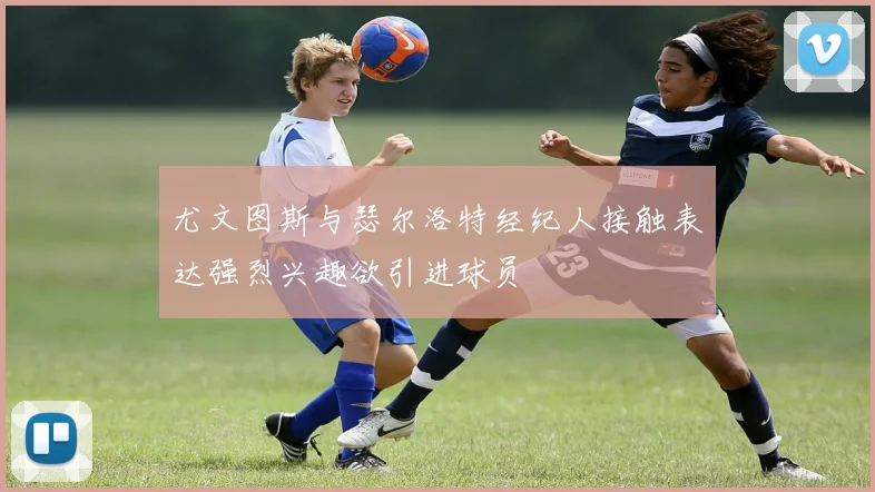 尤文图斯与瑟尔洛特经纪人接触表达强烈兴趣欲引进球员