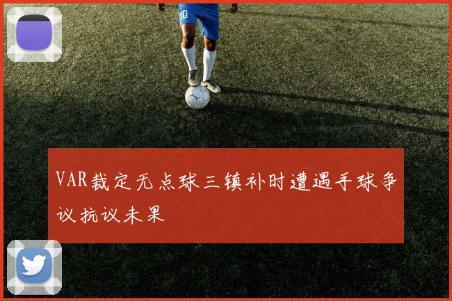 VAR裁定无点球三镇补时遭遇手球争议抗议未果