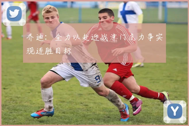 乔迪：全力以赴迎战津门虎力争实现连胜目标