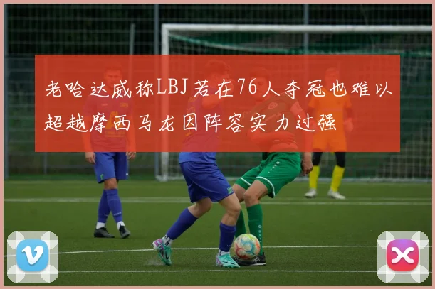 老哈达威称LBJ若在76人夺冠也难以超越摩西马龙因阵容实力过强