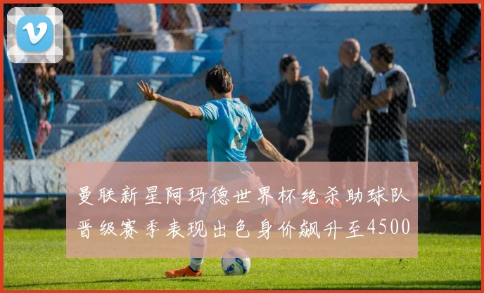 曼联新星阿玛德世界杯绝杀助球队晋级赛季表现出色身价飙升至4500万欧