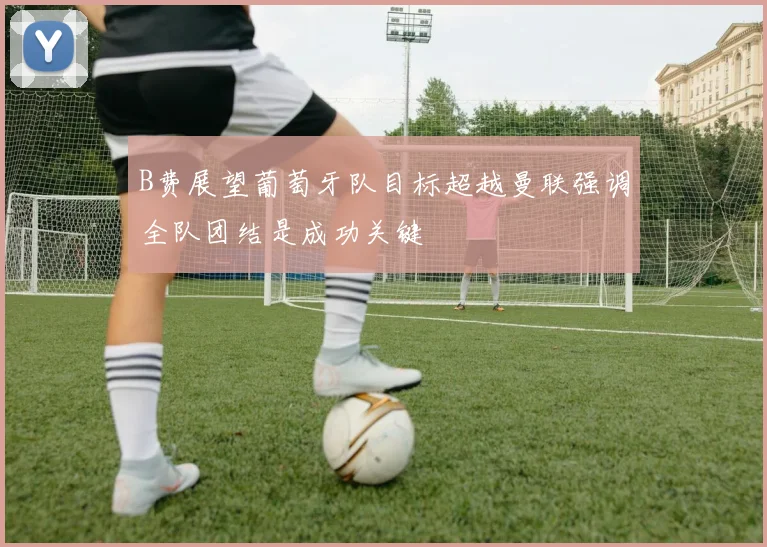 B费展望葡萄牙队目标超越曼联强调全队团结是成功关键