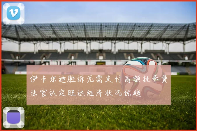 伊卡尔迪胜诉无需支付高额抚养费法官认定旺达经济状况优越