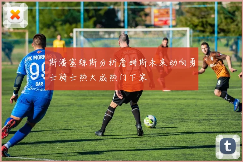 斯潘塞琼斯分析詹姆斯未来动向勇士骑士热火成热门下家
