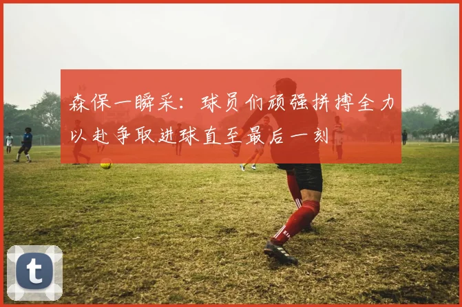 森保一瞬采：球员们顽强拼搏全力以赴争取进球直至最后一刻