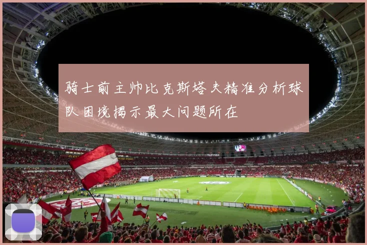 骑士前主帅比克斯塔夫精准分析球队困境揭示最大问题所在