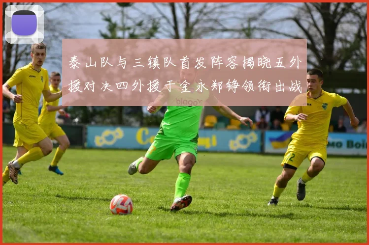 泰山队与三镇队首发阵容揭晓五外援对决四外援于金永郑铮领衔出战