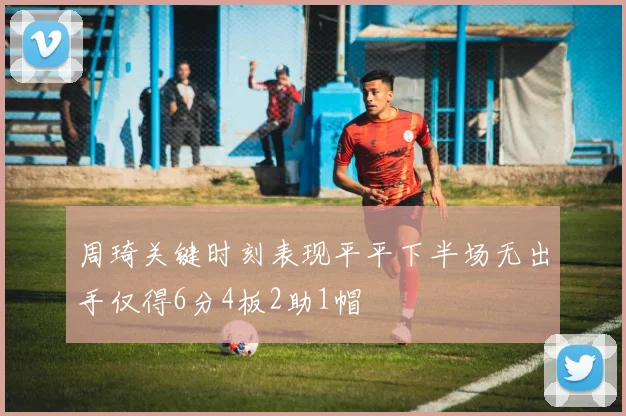 周琦关键时刻表现平平下半场无出手仅得6分4板2助1帽