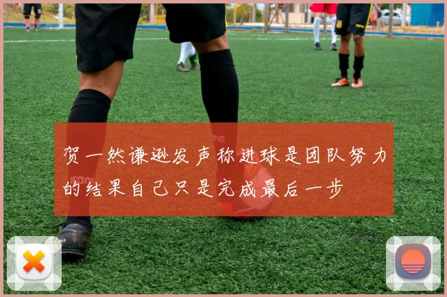 贺一然谦逊发声称进球是团队努力的结果自己只是完成最后一步