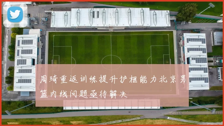 周琦重返训练提升护框能力北京男篮内线问题亟待解决