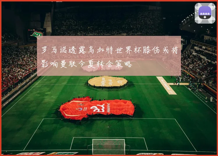 罗马诺透露乌加特世界杯膝伤或将影响曼联今夏转会策略