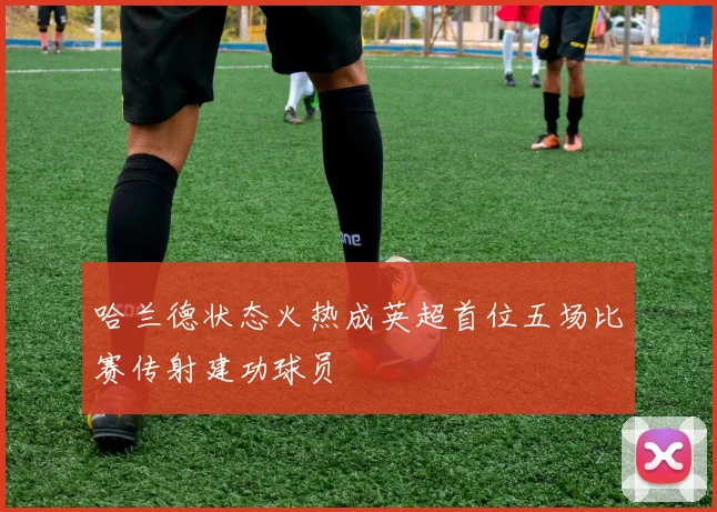 哈兰德状态火热成英超首位五场比赛传射建功球员