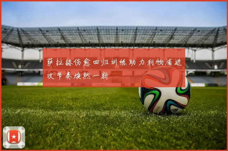 萨拉赫伤愈回归训练助力利物浦进攻节奏焕然一新