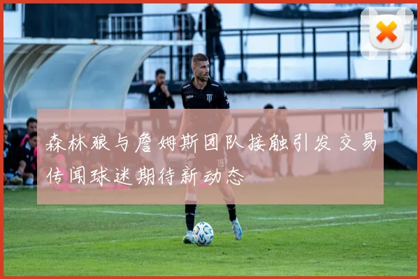 森林狼与詹姆斯团队接触引发交易传闻球迷期待新动态