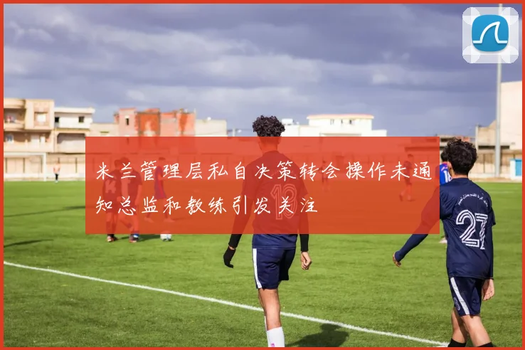 米兰管理层私自决策转会操作未通知总监和教练引发关注