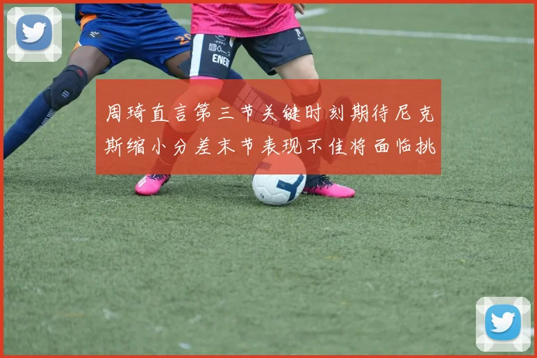 周琦直言第三节关键时刻期待尼克斯缩小分差末节表现不佳将面临挑战