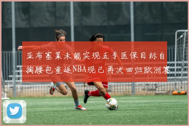 亚布塞莱未能实现五季医保目标自掏腰包重返NBA现已再次回归欧洲赛场