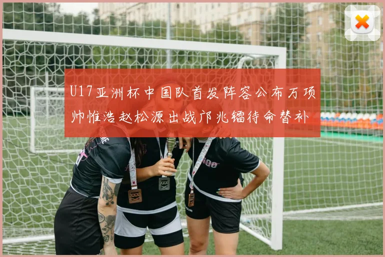U17亚洲杯中国队首发阵容公布万项帅惟浩赵松源出战邝兆镭待命替补