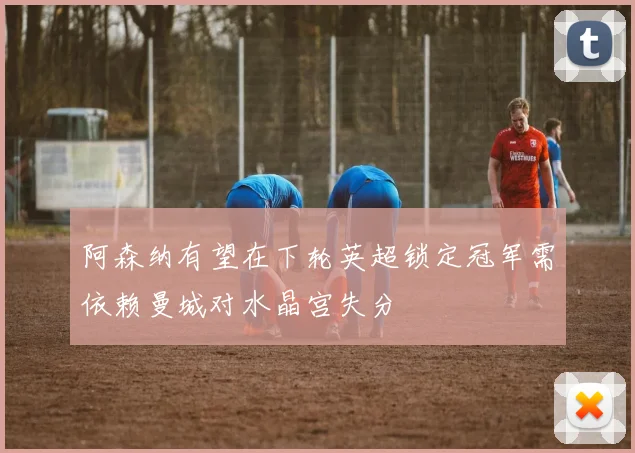 阿森纳有望在下轮英超锁定冠军需依赖曼城对水晶宫失分