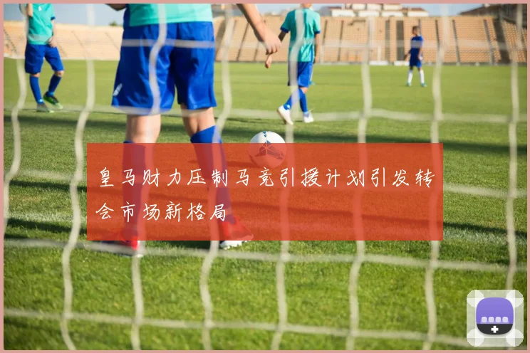 皇马财力压制马竞引援计划引发转会市场新格局