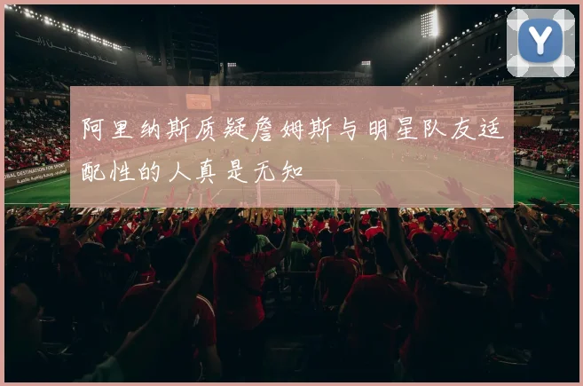 阿里纳斯质疑詹姆斯与明星队友适配性的人真是无知