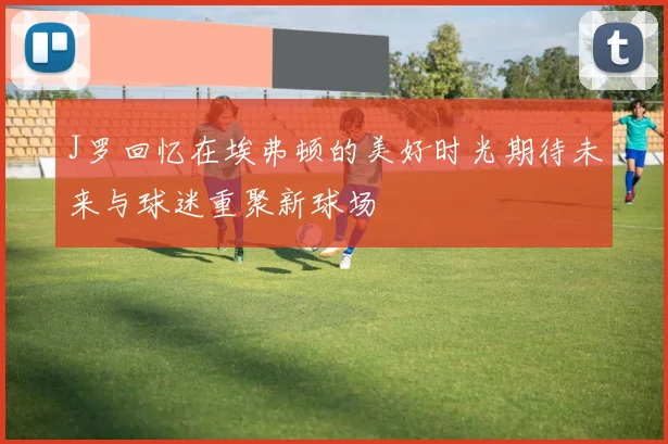 J罗回忆在埃弗顿的美好时光期待未来与球迷重聚新球场
