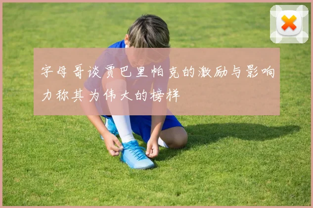 字母哥谈贾巴里帕克的激励与影响力称其为伟大的榜样
